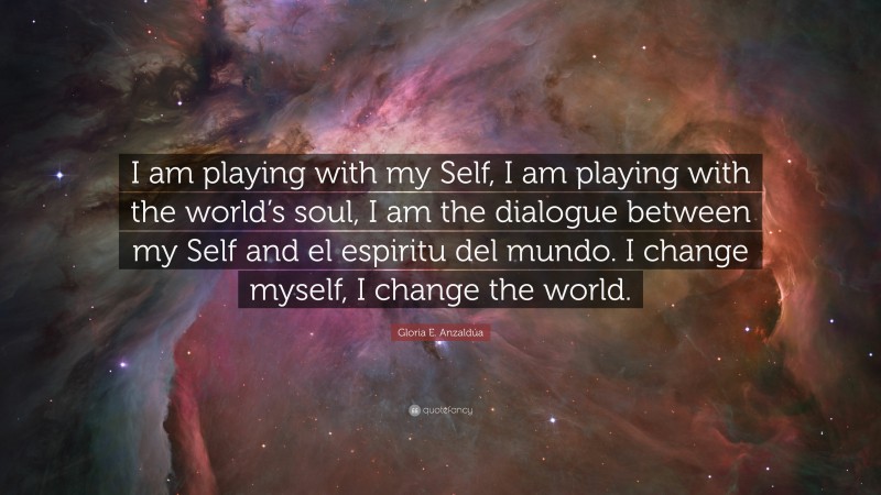 Gloria E. Anzaldúa Quote: “I am playing with my Self, I am playing with the world’s soul, I am the dialogue between my Self and el espiritu del mundo. I change myself, I change the world.”