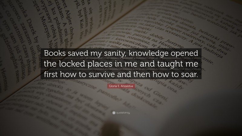 Gloria E. Anzaldúa Quote: “Books saved my sanity, knowledge opened the locked places in me and taught me first how to survive and then how to soar.”