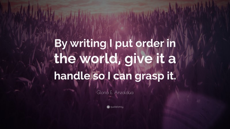 Gloria E. Anzaldúa Quote: “By writing I put order in the world, give it a handle so I can grasp it.”