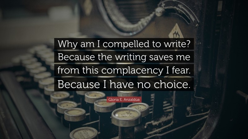 Gloria E. Anzaldúa Quote: “Why am I compelled to write? Because the writing saves me from this complacency I fear. Because I have no choice.”