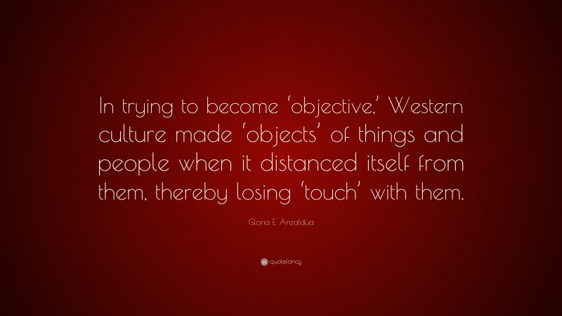 Gloria E. Anzaldúa Quote: “In trying to become ‘objective,’ Western culture made ‘objects’ of things and people when it distanced itself from them, thereby losing ‘touch’ with them.”
