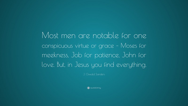 J. Oswald Sanders Quote: “Most men are notable for one conspicuous virtue or grace – Moses for meekness, Job for patience, John for love. But, in Jesus you find everything.”