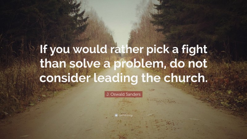J. Oswald Sanders Quote: “If you would rather pick a fight than solve a problem, do not consider leading the church.”