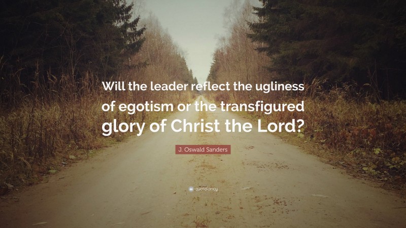 J. Oswald Sanders Quote: “Will the leader reflect the ugliness of egotism or the transfigured glory of Christ the Lord?”