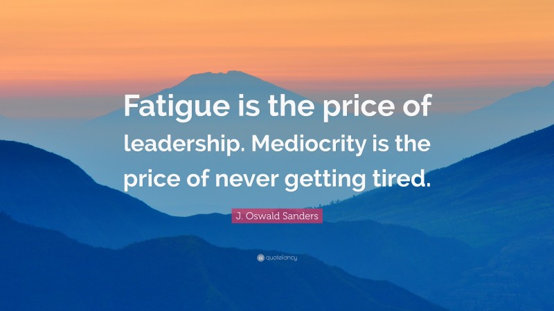 J. Oswald Sanders Quote: “Fatigue is the price of leadership. Mediocrity is the price of never getting tired.”