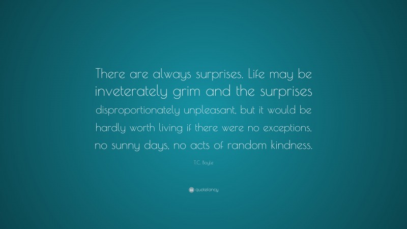T.C. Boyle Quote: “There are always surprises. Life may be inveterately grim and the surprises disproportionately unpleasant, but it would be hardly worth living if there were no exceptions, no sunny days, no acts of random kindness.”