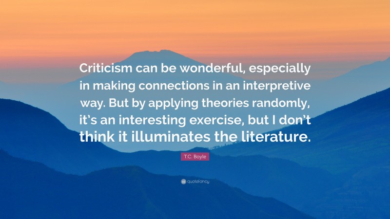 T.C. Boyle Quote: “Criticism can be wonderful, especially in making connections in an interpretive way. But by applying theories randomly, it’s an interesting exercise, but I don’t think it illuminates the literature.”