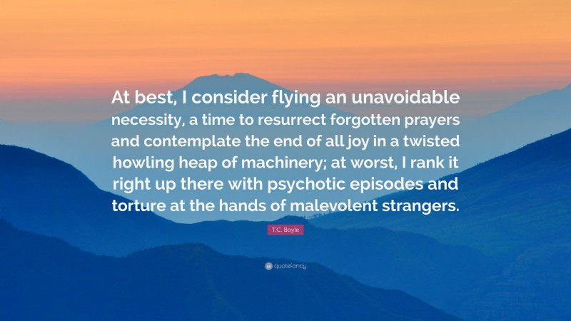 T.C. Boyle Quote: “At best, I consider flying an unavoidable necessity, a time to resurrect forgotten prayers and contemplate the end of all joy in a twisted howling heap of machinery; at worst, I rank it right up there with psychotic episodes and torture at the hands of malevolent strangers.”