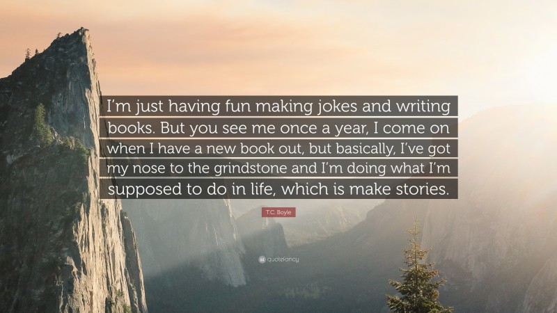 T.C. Boyle Quote: “I’m just having fun making jokes and writing books. But you see me once a year, I come on when I have a new book out, but basically, I’ve got my nose to the grindstone and I’m doing what I’m supposed to do in life, which is make stories.”