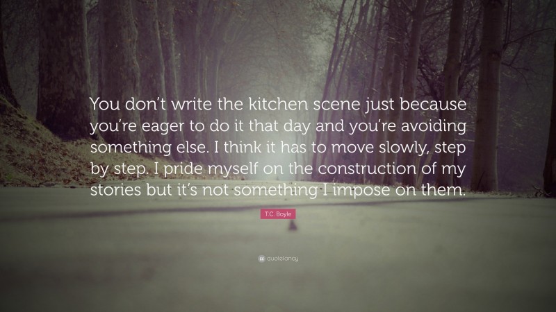 T.C. Boyle Quote: “You don’t write the kitchen scene just because you’re eager to do it that day and you’re avoiding something else. I think it has to move slowly, step by step. I pride myself on the construction of my stories but it’s not something I impose on them.”