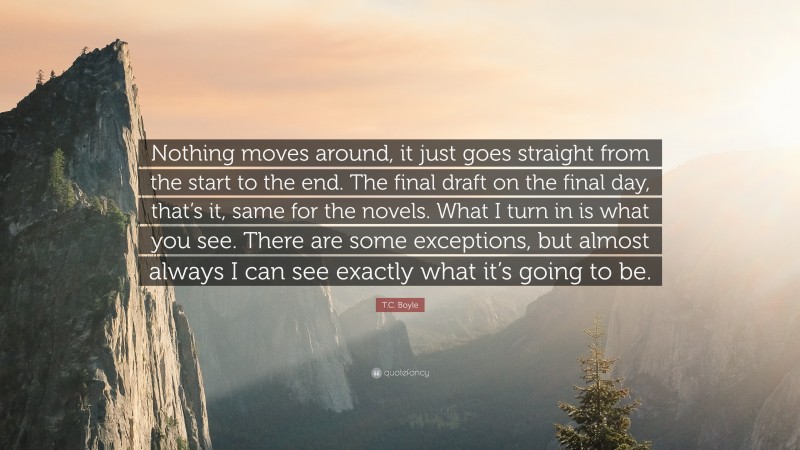 T.C. Boyle Quote: “Nothing moves around, it just goes straight from the start to the end. The final draft on the final day, that’s it, same for the novels. What I turn in is what you see. There are some exceptions, but almost always I can see exactly what it’s going to be.”