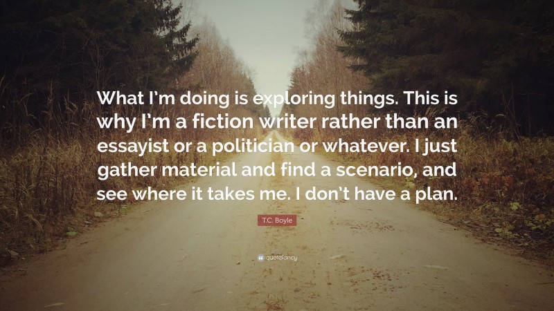 T.C. Boyle Quote: “What I’m doing is exploring things. This is why I’m a fiction writer rather than an essayist or a politician or whatever. I just gather material and find a scenario, and see where it takes me. I don’t have a plan.”
