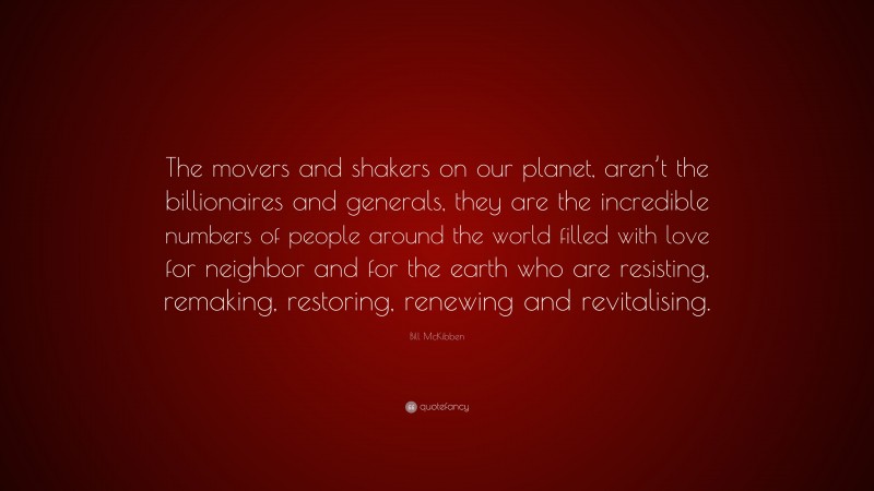 Bill McKibben Quote: “The movers and shakers on our planet, aren’t the billionaires and generals, they are the incredible numbers of people around the world filled with love for neighbor and for the earth who are resisting, remaking, restoring, renewing and revitalising.”
