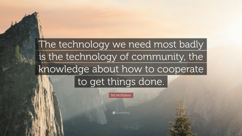Bill McKibben Quote: “The technology we need most badly is the technology of community, the knowledge about how to cooperate to get things done.”