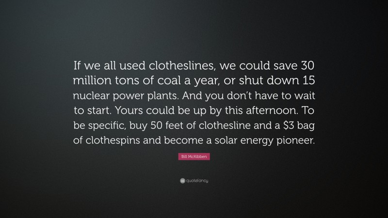 Bill McKibben Quote: “If we all used clotheslines, we could save 30 million tons of coal a year, or shut down 15 nuclear power plants. And you don’t have to wait to start. Yours could be up by this afternoon. To be specific, buy 50 feet of clothesline and a $3 bag of clothespins and become a solar energy pioneer.”