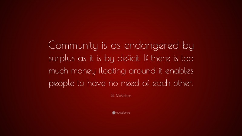 Bill McKibben Quote: “Community is as endangered by surplus as it is by deficit. If there is too much money floating around it enables people to have no need of each other.”
