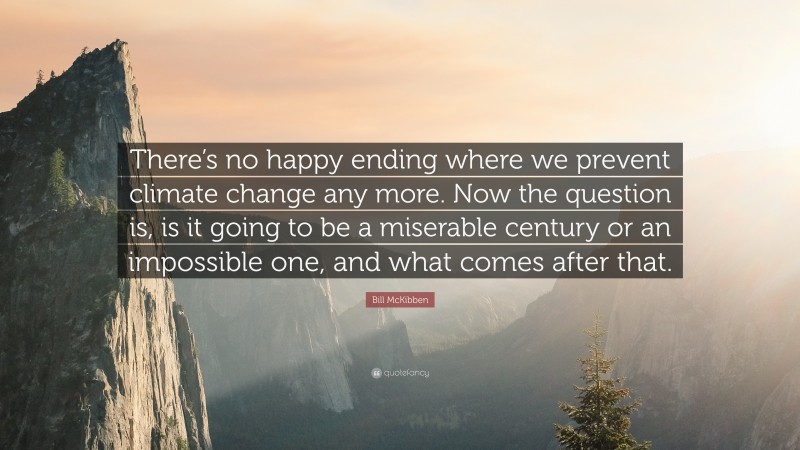 Bill McKibben Quote: “There’s no happy ending where we prevent climate change any more. Now the question is, is it going to be a miserable century or an impossible one, and what comes after that.”