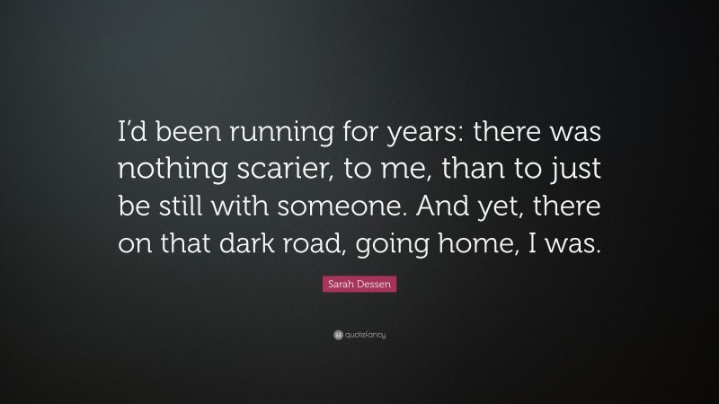 Sarah Dessen Quote: “I’d been running for years: there was nothing scarier, to me, than to just be still with someone. And yet, there on that dark road, going home, I was.”