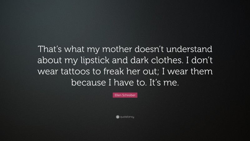 Ellen Schreiber Quote: “That’s what my mother doesn’t understand about my lipstick and dark clothes. I don’t wear tattoos to freak her out; I wear them because I have to. It’s me.”