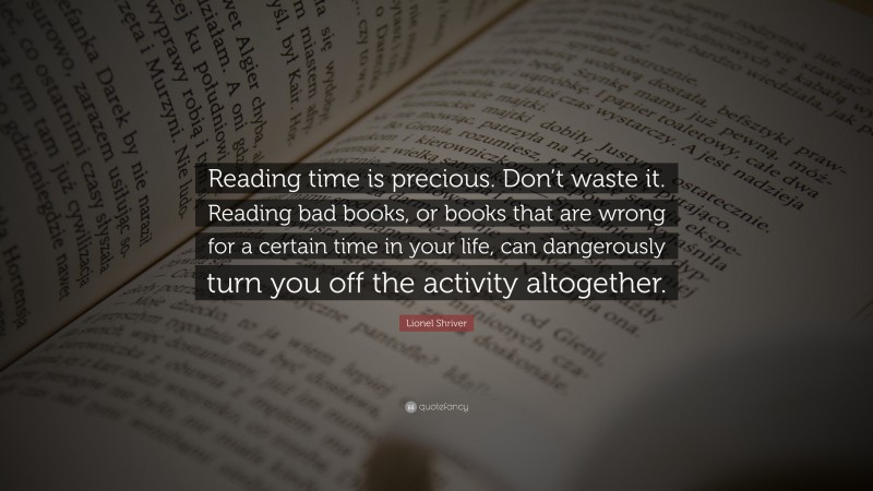 Lionel Shriver Quote: “Reading time is precious. Don’t waste it. Reading bad books, or books that are wrong for a certain time in your life, can dangerously turn you off the activity altogether.”