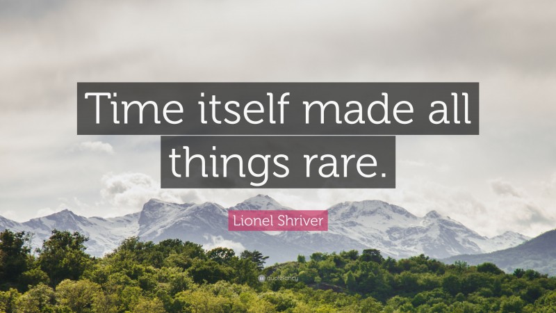 Lionel Shriver Quote: “Time itself made all things rare.”