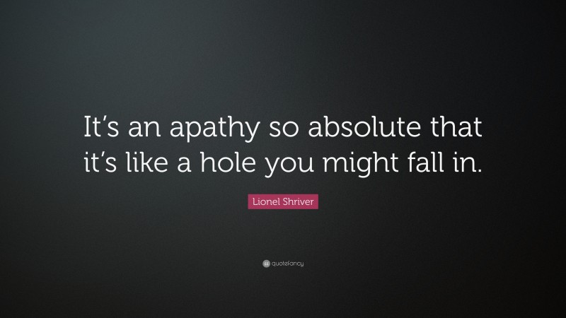 Lionel Shriver Quote: “It’s an apathy so absolute that it’s like a hole you might fall in.”