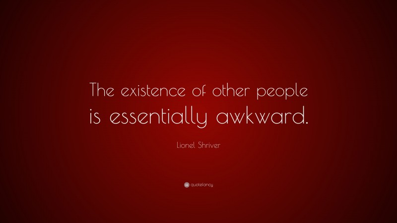 Lionel Shriver Quote: “The existence of other people is essentially awkward.”