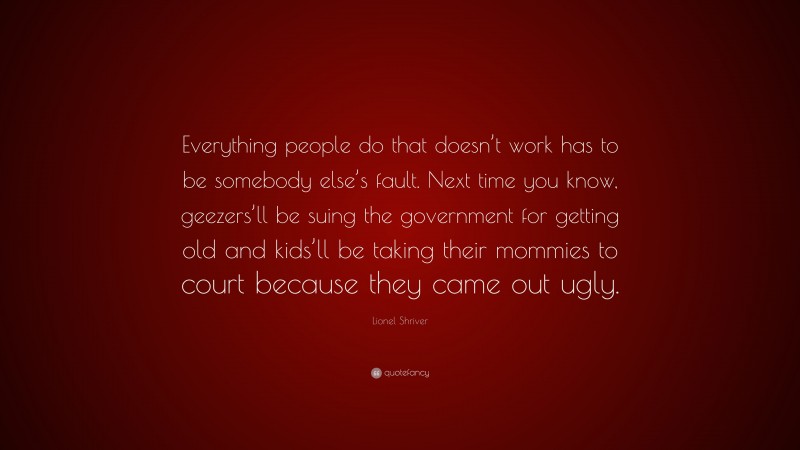 Lionel Shriver Quote: “Everything people do that doesn’t work has to be somebody else’s fault. Next time you know, geezers’ll be suing the government for getting old and kids’ll be taking their mommies to court because they came out ugly.”