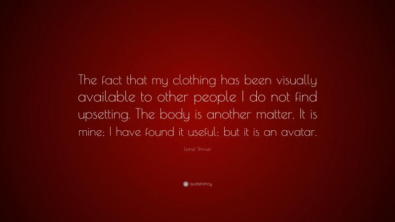 Lionel Shriver Quote: “The fact that my clothing has been visually available to other people I do not find upsetting. The body is another matter. It is mine; I have found it useful; but it is an avatar.”