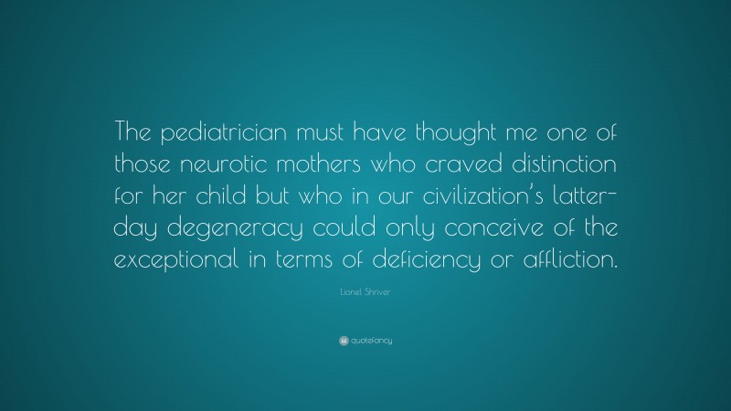 Lionel Shriver Quote: “The pediatrician must have thought me one of those neurotic mothers who craved distinction for her child but who in our civilization’s latter-day degeneracy could only conceive of the exceptional in terms of deficiency or affliction.”
