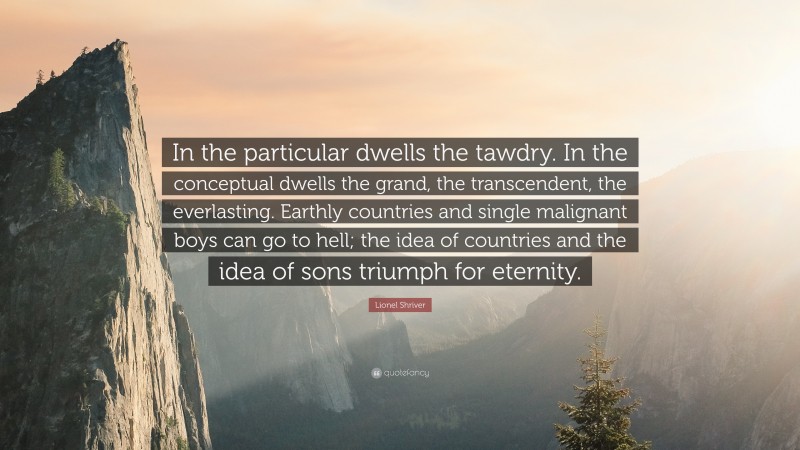 Lionel Shriver Quote: “In the particular dwells the tawdry. In the conceptual dwells the grand, the transcendent, the everlasting. Earthly countries and single malignant boys can go to hell; the idea of countries and the idea of sons triumph for eternity.”