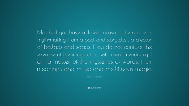 Frances Hardinge Quote: “My child, you have a flawed grasp of the nature of myth-making. I am a poet and storyteller, a creator of ballads and sagas. Pray do not confuse the exercise of the imagination with mere mendacity. I am a master of the mysteries of words, their meanings and music and mellifluous magic.”