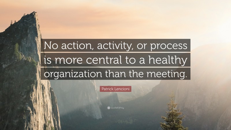Patrick Lencioni Quote: “No action, activity, or process is more central to a healthy organization than the meeting.”