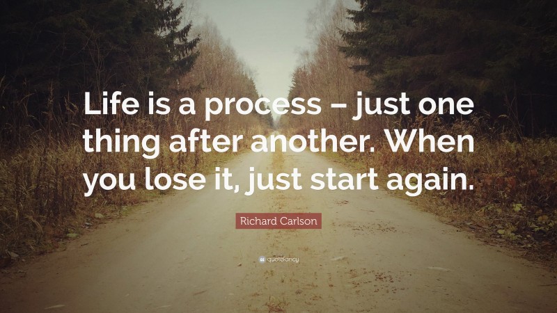 Richard Carlson Quote: “Life is a process – just one thing after another. When you lose it, just start again.”