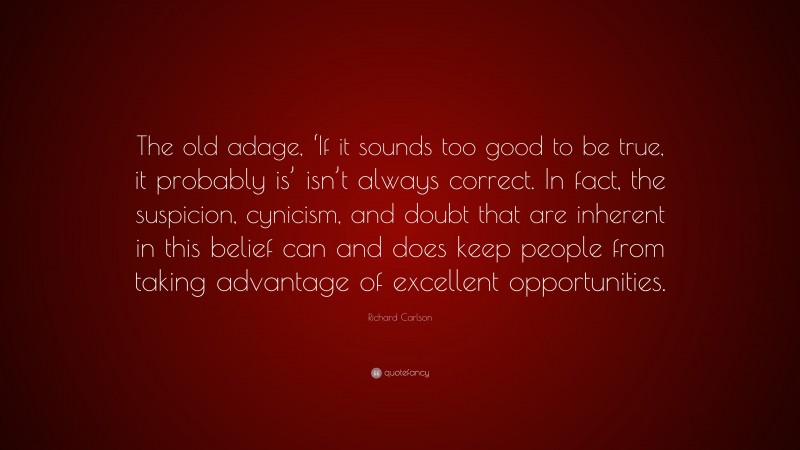 Richard Carlson Quote: “The old adage, ‘If it sounds too good to be true, it probably is’ isn’t always correct. In fact, the suspicion, cynicism, and doubt that are inherent in this belief can and does keep people from taking advantage of excellent opportunities.”