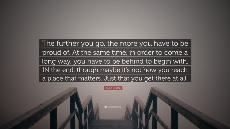 Sarah Dessen Quote: “The further you go, the more you have to be proud of. At the same time, in order to come a long way, you have to be behind to begin with. IN the end, though maybe it’s not how you reach a place that matters. Just that you get there at all.”