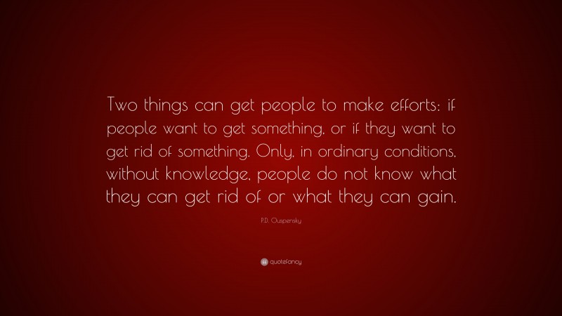 P.D. Ouspensky Quote: “Two things can get people to make efforts: if people want to get something, or if they want to get rid of something. Only, in ordinary conditions, without knowledge, people do not know what they can get rid of or what they can gain.”