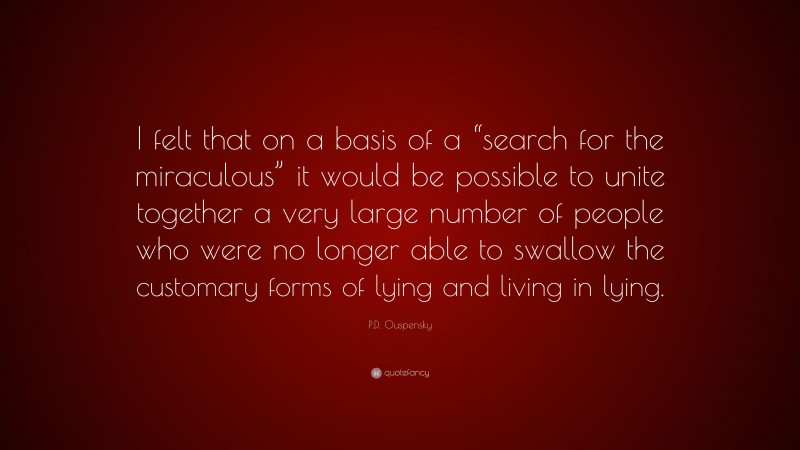 P.D. Ouspensky Quote: “I felt that on a basis of a “search for the miraculous” it would be possible to unite together a very large number of people who were no longer able to swallow the customary forms of lying and living in lying.”