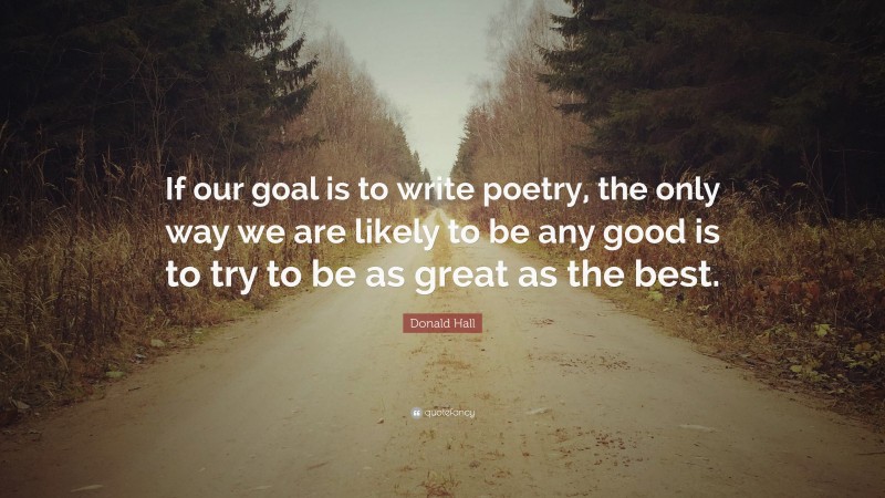 Donald Hall Quote: “If our goal is to write poetry, the only way we are likely to be any good is to try to be as great as the best.”