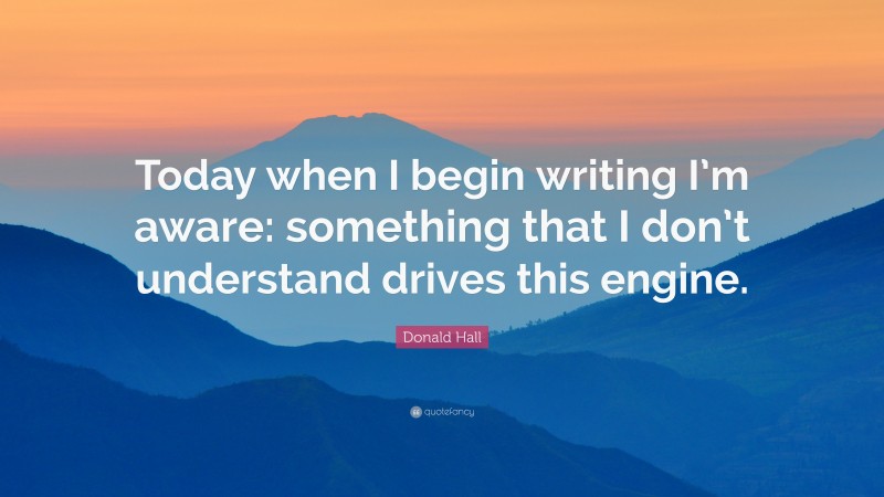 Donald Hall Quote: “Today when I begin writing I’m aware: something that I don’t understand drives this engine.”