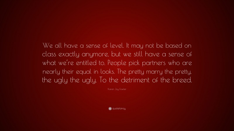 Karen Joy Fowler Quote: “We all have a sense of level. It may not be based on class exactly anymore, but we still have a sense of what we’re entitled to. People pick partners who are nearly their equal in looks. The pretty marry the pretty, the ugly the ugly. To the detriment of the breed.”