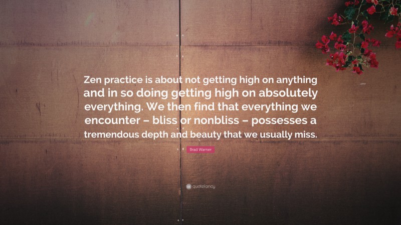 Brad Warner Quote: “Zen practice is about not getting high on anything and in so doing getting high on absolutely everything. We then find that everything we encounter – bliss or nonbliss – possesses a tremendous depth and beauty that we usually miss.”