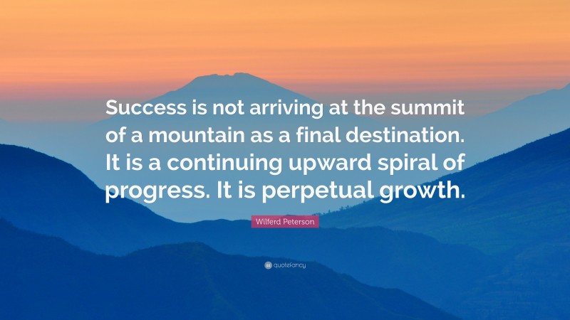 Wilferd Peterson Quote: “Success is not arriving at the summit of a mountain as a final destination. It is a continuing upward spiral of progress. It is perpetual growth.”