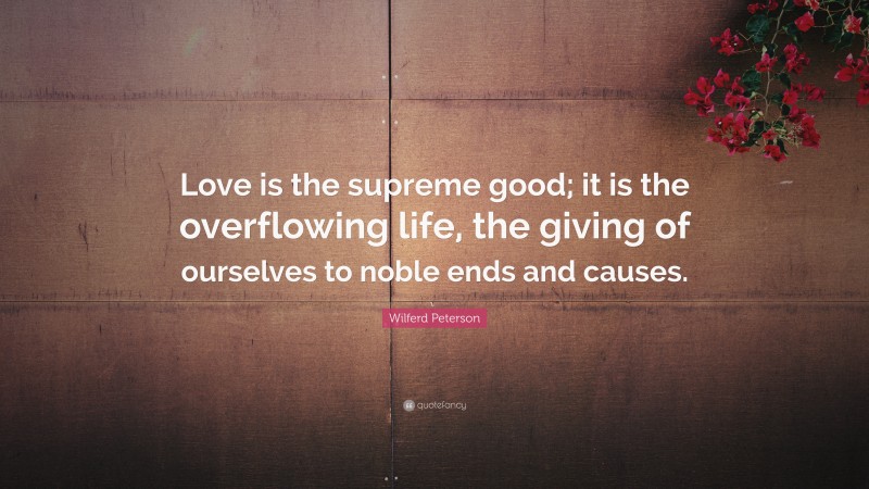 Wilferd Peterson Quote: “Love is the supreme good; it is the overflowing life, the giving of ourselves to noble ends and causes.”
