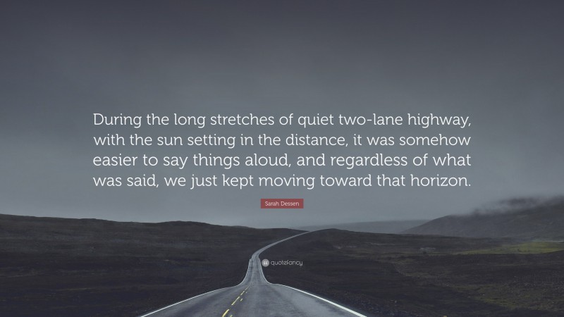 Sarah Dessen Quote: “During the long stretches of quiet two-lane highway, with the sun setting in the distance, it was somehow easier to say things aloud, and regardless of what was said, we just kept moving toward that horizon.”