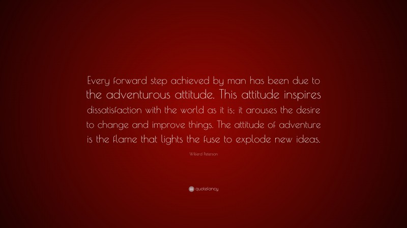 Wilferd Peterson Quote: “Every forward step achieved by man has been due to the adventurous attitude. This attitude inspires dissatisfaction with the world as it is; it arouses the desire to change and improve things. The attitude of adventure is the flame that lights the fuse to explode new ideas.”