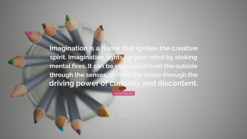 Wilferd Peterson Quote: “Imagination is a flame that ignites the creative spirit. Imagination lights up your mind by stoking mental fires. It can be stimulated from the outside through the senses, or from the inside through the driving power of curiosity and discontent.”