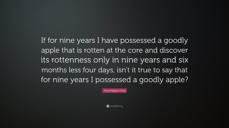 Ford Madox Ford Quote: “If for nine years I have possessed a goodly apple that is rotten at the core and discover its rottenness only in nine years and six months less four days, isn’t it true to say that for nine years I possessed a goodly apple?”