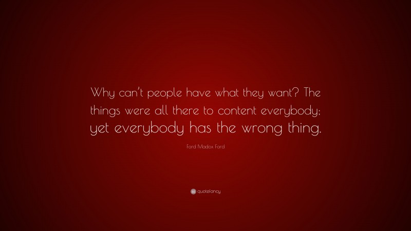 Ford Madox Ford Quote: “Why can’t people have what they want? The things were all there to content everybody; yet everybody has the wrong thing.”