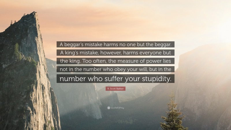 R. Scott Bakker Quote: “A beggar’s mistake harms no one but the beggar. A king’s mistake, however, harms everyone but the king. Too often, the measure of power lies not in the number who obey your will, but in the number who suffer your stupidity.”